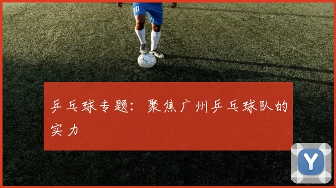 乒乓球专题：聚焦广州乒乓球队的实力