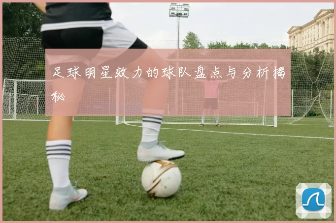足球明星效力的球队盘点与分析揭秘