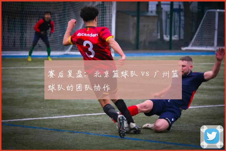 赛后复盘：北京篮球队 vs 广州篮球队的团队协作