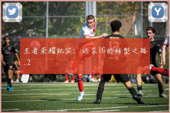 王者荣耀纪实：记录IG的转型之路_2