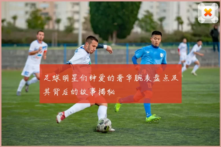 足球明星们钟爱的奢华腕表盘点及其背后的故事揭秘