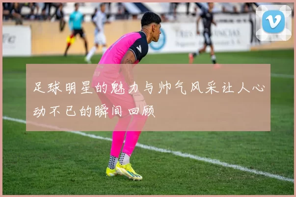 足球明星的魅力与帅气风采让人心动不已的瞬间回顾
