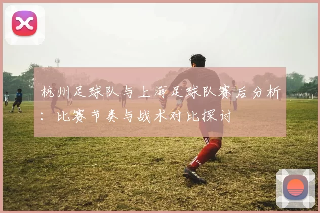 杭州足球队与上海足球队赛后分析：比赛节奏与战术对比探讨