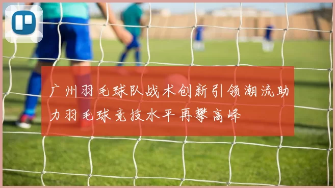 广州羽毛球队战术创新引领潮流助力羽毛球竞技水平再攀高峰