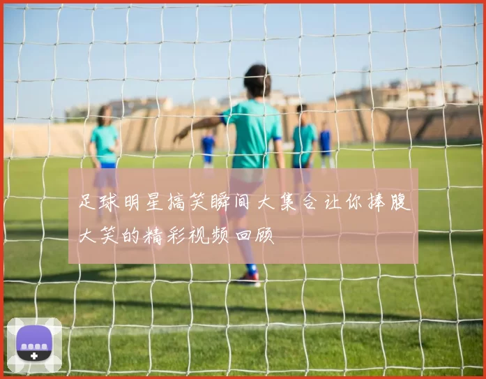 足球明星搞笑瞬间大集合让你捧腹大笑的精彩视频回顾