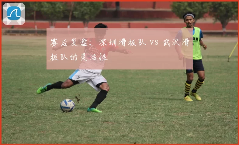 赛后复盘：深圳滑板队 vs 武汉滑板队的灵活性