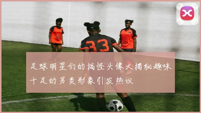 足球明星们的搞怪头像大揭秘趣味十足的另类形象引发热议