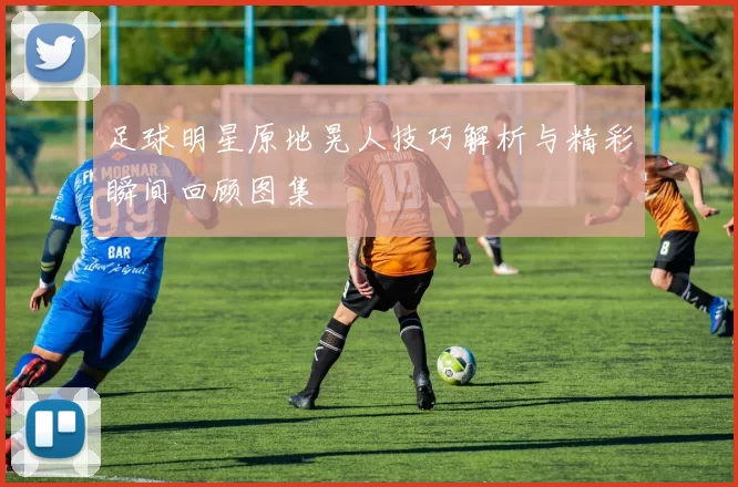 足球明星原地晃人技巧解析与精彩瞬间回顾图集