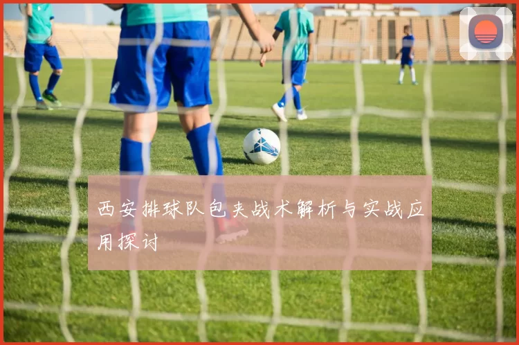 西安排球队包夹战术解析与实战应用探讨