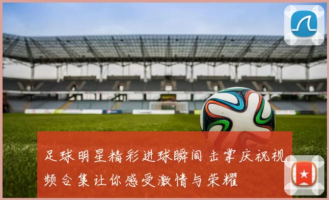 足球明星精彩进球瞬间击掌庆祝视频合集让你感受激情与荣耀