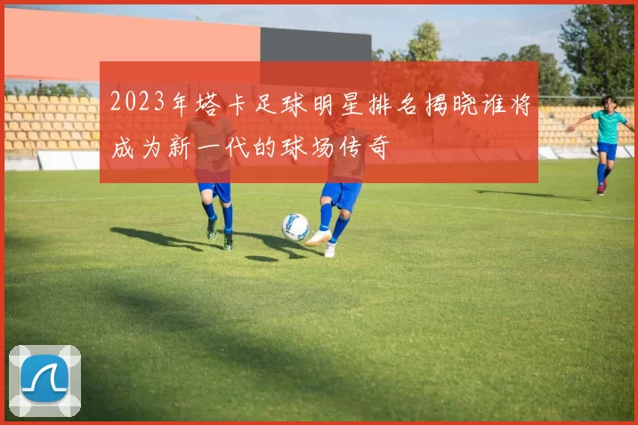 2023年塔卡足球明星排名揭晓谁将成为新一代的球场传奇