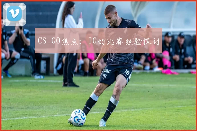 CS_GO焦点：IG的比赛经验探讨